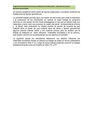 Programa de Actualización Docente en Didáctica de la Matemática - Educación Secundaria
Narración documentada
se resolvió problemas sobre áreas de figuras poligonales y circulares mediante las
traslaciones de figuras geométricas.
La actividad estaba prevista para una sesión de tres horas pero dada la extensión
y la motivación de los estudiantes en realizar el mejor trabajo se programó
culminar en otra sesión de tres horas pedagógicas en las que ya debían traer sus
materiales y tener claro que expresar en región del panel correspondiente al lema
y al dibujo, ésta motivación se notaba cuando se ponían de acuerdo de qué
material sería el panel, de qué material sería las letras y figuras geométricas
algunos querían traerlos hecho y con material costoso pero se recalcó que el
trabajo se realizaría en clase utilizando materiales reciclables y de su entorno,
esta sesión culminó con la presentación de sus diseños en borrador.
La siguiente sesión los estudiantes elaboraron sus diseños utilizando los
materiales acordados donde se observó el trabajo de todos en forma colaborativa
y con entusiasmo (foto nº 2), Luego de arduo trabajo pudiendo culminar su trabajo
satisfactoriamente como se muestra en (foto nº3 y 4º)
 