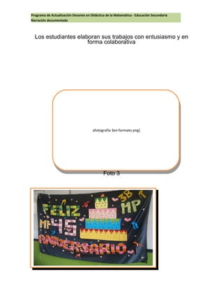 Programa de Actualización Docente en Didáctica de la Matemática - Educación Secundaria
Narración documentada
Los estudiantes elaboran sus trabajos con entusiasmo y en
forma colaborativa
Foto 3
afotografía 3en formato png]
afotografía 3en formato png]
 