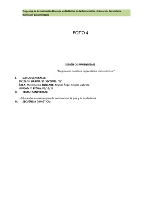 Programa de Actualización Docente en Didáctica de la Matemática - Educación Secundaria
Narración documentada
FOTO 4
SESIÓN DE APRENDIZAJE
’Mejorando nuestras capacidades matemáticas ’’
I. DATOS GENERALES:
CICLO: VII GRADO: 3º SECCIÓN: ‘’B’’
ÁREA: Matemática DOCENTE: Miguel Ángel Trujillo Cabrera
UNIDAD: V FECHA: 03/12/14
II. TEMA TRANSVERSAL:
-Educación en valores para la convivencia, la paz y la ciudadanía.
III. SECUENCIA DIDÁCTICA:
 