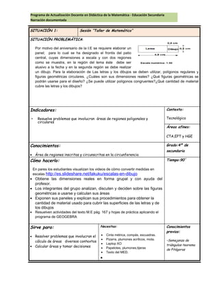 Programa de Actualización Docente en Didáctica de la Matemática - Educación Secundaria
Narración documentada
SITUACIÓN 1: Sesión ‘’Taller de Matemático’’
SITUACIÓN PROBLEMÁTICA:
Por motivo del aniversario de la I.E se requiere elaborar un
panel; para lo cual se ha designado el frontis del patio
central, cuyas dimensiones a escala y con dos regiones
como se muestra, en la región del lema éste debe ser
alusivo a la fecha y en la segunda región se debe realizar
un dibujo. Para la elaboración de Las letras y los dibujos se deben utilizar, polígonos regulares y
figuras geométricas circulares. ¿Cuáles son sus dimensiones reales? ¿Qué figuras geométricas se
podrán usarse para el diseño? ¿Se puede utilizar polígonos congruentes?¿Qué cantidad de material
cubre las letras y los dibujos?
Indicadores:
- Resuelve problemas que involucran áreas de regiones poligonales y
circulares
Contexto:
Tecnológico
Áreas afines:
CTA,EPT y HGE
Conocimientos:
• Área de regiones inscritas y circunscritas en la circunferencia
Grado:4º de
secundaria
Cómo hacerlo:
En pares los estudiantes visualizan los videos de cómo convertir medidas en
escalas http://es.slideshare.net/lakuku/escalas-en-dibujo
• Obtiene las dimensiones reales en forma grupal y con ayuda del
profesor.
• Los integrantes del grupo analizan, discuten y deciden sobre las figuras
geométricas a usarse y calculan sus áreas
• Exponen sus paneles y explican sus procedimientos para obtener la
cantidad de material usado para cubrir las superficies de las letras y de
los dibujos
• Resuelven actividades del texto M.E pág. 167 y hojas de práctica aplicando el
programa de GEOGEBRA
Tiempo:90´
Sirve para:
• Resolver problemas que involucran el
cálculo de áreas diversos contextos
• Calcular áreas y tomar decisiones
Necesitas:
• Cinta métrica, compás, escuadras.
• Pizarra, plumones acrílicos, mota.
• Laptop XO
• Papelotes, plumones,tijeras
• Texto del MED.
•
Conocimientos
previos:
-Semejanza de
triángulos-teorema
de Pitágoras
 