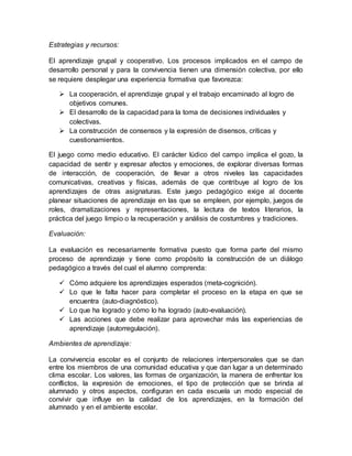 Estrategias y recursos:
El aprendizaje grupal y cooperativo. Los procesos implicados en el campo de
desarrollo personal y para la convivencia tienen una dimensión colectiva, por ello
se requiere desplegar una experiencia formativa que favorezca:
 La cooperación, el aprendizaje grupal y el trabajo encaminado al logro de
objetivos comunes.
 El desarrollo de la capacidad para la toma de decisiones individuales y
colectivas.
 La construcción de consensos y la expresión de disensos, críticas y
cuestionamientos.
El juego como medio educativo. El carácter lúdico del campo implica el gozo, la
capacidad de sentir y expresar afectos y emociones, de explorar diversas formas
de interacción, de cooperación, de llevar a otros niveles las capacidades
comunicativas, creativas y físicas, además de que contribuye al logro de los
aprendizajes de otras asignaturas. Este juego pedagógico exige al docente
planear situaciones de aprendizaje en las que se empleen, por ejemplo, juegos de
roles, dramatizaciones y representaciones, la lectura de textos literarios, la
práctica del juego limpio o la recuperación y análisis de costumbres y tradiciones.
Evaluación:
La evaluación es necesariamente formativa puesto que forma parte del mismo
proceso de aprendizaje y tiene como propósito la construcción de un diálogo
pedagógico a través del cual el alumno comprenda:
 Cómo adquiere los aprendizajes esperados (meta-cognición).
 Lo que le falta hacer para completar el proceso en la etapa en que se
encuentra (auto-diagnóstico).
 Lo que ha logrado y cómo lo ha logrado (auto-evaluación).
 Las acciones que debe realizar para aprovechar más las experiencias de
aprendizaje (autorregulación).
Ambientes de aprendizaje:
La convivencia escolar es el conjunto de relaciones interpersonales que se dan
entre los miembros de una comunidad educativa y que dan lugar a un determinado
clima escolar. Los valores, las formas de organización, la manera de enfrentar los
conflictos, la expresión de emociones, el tipo de protección que se brinda al
alumnado y otros aspectos, configuran en cada escuela un modo especial de
convivir que influye en la calidad de los aprendizajes, en la formación del
alumnado y en el ambiente escolar.
 