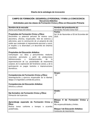 Diseño de la estrategia de innovación
CAMPO DE FORMACIÓN: DESARROLLO PERSONAL Y PARA LA CONCICENCIA
Secuencia didáctica
Actividades para las clases de Formación Cívica y Ética en Educación Primaria
Nombre de la escuela:
Diana Laura Riojas de Colosio
Nombre del practicante (a):
Hernández Peinado Evelyn Itzel
Propósitos de Formación Cívica y Ética:
Desarrollen su potencial personal de manera sana,
placentera, afectiva, responsable, libre de violencia y
adicciones, para la construcción de un proyecto de vida
viable que contemple el mejoramiento personal y social,
el respeto a la diversidad y el desarrollo de entornos
saludables.
Propósitos de Educación Artística:
Comuniquen sus ideas y pensamientos mediante
creaciones personales a partir de producciones
bidimensionales y tridimensionales, de la
experimentación de sus posibilidades de movimiento
corporal, de la exploración del fenómeno sonoro, y de la
participación en juegos teatrales e improvisaciones
dramáticas.
Fecha:
Del 24 de Noviembre al 05 de Diciembre del
2014.
Competencias de Formación Cívica y Ética:
Autorregulación y ejercicio responsable de la libertad.
Apego a la legalidad y sentido de justicia.
Competencias de Educación Artística:
Artística y cultural.
Grupo:
“A”
Eje formativo de Formación Cívica y Ética:
Formación de la persona.
Grado:
2°
Aprendizaje esperado de Formación Cívica y
Ética:
Realiza tareas conforme a tiempos o acuerdos
predefinidos.
Bloque II de Formación Cívica y
Ética:
Mis responsabilidades y límites.
Bloque I de Educación Artística:
Contrastes de movimiento.
 