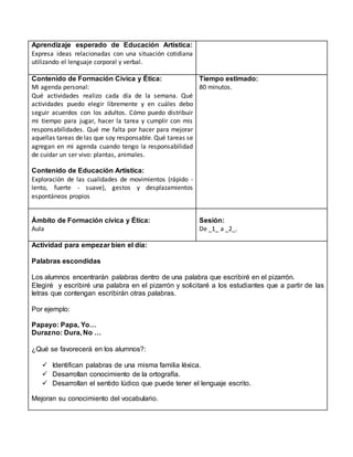 Aprendizaje esperado de Educación Artística:
Expresa ideas relacionadas con una situación cotidiana
utilizando el lenguaje corporal y verbal.
Contenido de Formación Cívica y Ética:
Mi agenda personal:
Qué actividades realizo cada día de la semana. Qué
actividades puedo elegir libremente y en cuáles debo
seguir acuerdos con los adultos. Cómo puedo distribuir
mi tiempo para jugar, hacer la tarea y cumplir con mis
responsabilidades. Qué me falta por hacer para mejorar
aquellas tareas de las que soy responsable. Qué tareas se
agregan en mi agenda cuando tengo la responsabilidad
de cuidar un ser vivo: plantas, animales.
Contenido de Educación Artística:
Exploración de las cualidades de movimientos (rápido -
lento, fuerte - suave), gestos y desplazamientos
espontáneos propios
Tiempo estimado:
80 minutos.
Ámbito de Formación cívica y Ética:
Aula
Sesión:
De _1_ a _2_.
Actividad para empezar bien el día:
Palabras escondidas
Los alumnos encentrarán palabras dentro de una palabra que escribiré en el pizarrón.
Elegiré y escribiré una palabra en el pizarrón y solicitaré a los estudiantes que a partir de las
letras que contengan escribirán otras palabras.
Por ejemplo:
Papayo: Papa, Yo…
Durazno: Dura, No …
¿Qué se favorecerá en los alumnos?:
 Identifican palabras de una misma familia léxica.
 Desarrollan conocimiento de la ortografía.
 Desarrollan el sentido lúdico que puede tener el lenguaje escrito.
Mejoran su conocimiento del vocabulario.
 