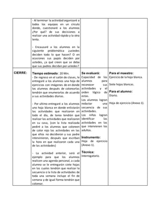 - Al terminar la actividad organizaré a
todos los equipos en un círculo
donde, cuestionaré a los alumnos
¿Por qué? de sus decisiones a
realizar una actividad rápido y la otra
lenta.
- Encausaré a los alumnos en la
siguiente problemática ¿ustedes
deciden todo lo que hacen? O en
ocasiones sus papás deciden por
ustedes, ¿a qué creen que se deba
que sus padres decidan por ustedes?
CIERRE: Tiempo estimado: 20 Min.
- De regreso en el salón de clases, le
entregaré a los alumnos una hoja de
ejercicios con imágenes de en donde
los alumnos después de colorearlas
tendrán que enumerarlas de acuerdo
a sus actividades diarias.
- Por ultimo entregaré a los alumnos
uno hoja blanca en donde enlistarán
las actividades que realizaron en
todo el día, de tarea tendrán que
realizar las actividades que realizaron
en su casa, (con la lista realizada
pediré a los alumnos que coloreen
de color rojo las actividades en las
que ellos no decidieron y sus padre
intervinieron, después que escriban
la hora en que realizaron cada una
de las actividades)
- La actividad anterior, será el
ejemplo para que los alumnos
realicen una agenda personal, a cada
alumno se le entregarán siete hojas
en las cuales tendrán que realizar la
secuencia o la lista de actividades de
toda una semana incluye el fin de
semana y de igual forma tendrán que
colorear.
Se evaluará:
Capacidad de los
alumnos para
reconocer sus
actividades y el
orden lógico de
estas.
Los alumnos logran
redactar una
secuencia de sus
actividades.
Los niños logran
identificar las
actividades en las
que intervienen los
adultos.
Instrumento:
Hoja de ejercicio
(Anexo 1).
Técnica:
Interrogatorio.
Para el maestro:
Ejercicio de la hoja blanca.
Siete hojas blancas.
Para el alumno:
Diario.
Hoja de ejercicio (Anexo 1).
 