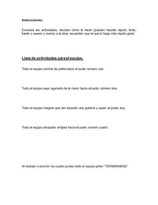 Instrucciones:
Enumera las actividades, decidan como la harán (pueden hacerlo rápido, lento,
fuerte o suave) y manos a la obra, recuerden que el que lo haga más rápido gana.
Lista de actividades parael equipo.
Todo el equipo camine de patito hacia el punto número uno.
Todo el equipo vaya agarrado de la mano hacia el punto número tres.
Todo el equipo imagine que van tocando una guitarra y vayan al punto dos.
Todo el equipo abrazado diríjase hacia el punto número cuatro.
Al realizar o recorrer los cuatro puntos todo el equipo griten “TERMINAMOS”.
 