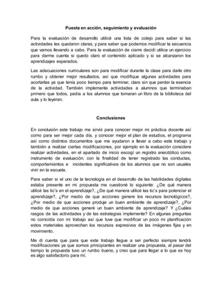 Puesta en acción, seguimiento y evaluación
Para la evaluación de desarrollo utilicé una lista de cotejo para saber si las
actividades les quedaron claras, y para saber que podemos modificar la secuencia
que vamos llevando a cabo. Para la evaluación de cierre decidí utilice un ejercicio
para darme cuenta si quedo claro el contenido aplicado y si se alcanzaron los
aprendizajes esperados.
Las adecuaciones curriculares son para modificar durante la clase para darle otro
rumbo y obtener mejor resultados, así que modifique algunas actividades para
acortarlas ya que tenía poco tiempo para terminar, claro sin que perder la esencia
de la actividad. También implemente actividades a alumnos que terminaban
primero que todos, pedía a los alumnos que tomaran un libro de la biblioteca del
aula y lo leyeran.
Conclusiones
En conclusión este trabajo me sirvió para conocer mejor mi práctica docente así
como para ser mejor cada día, y conocer mejor el plan de estudios, el programa
así como distintos documentos que me ayudaron a llevar a cabo este trabajo y
también a realizar ciertas modificaciones, por ejemplo en la evaluación considere
realizar actividades, en el apartado de inicio escogí un registro anecdótico como
instrumento de evaluación, con la finalidad de tener registrado las conductas,
comportamientos e incidentes significativos de los alumnos que no son usuales
vivir en la escuela.
Para saber si el uno de la tecnología en el desarrollo de las habilidades digitales
estaba presente en mi propuesta me cuestioné lo siguiente: ¿De qué manera
utilicé las tic’s en el aprendizaje?, ¿De qué manera utilicé las tic’s para potenciar el
aprendizaje?, ¿Por medio de que acciones genere los recursos tecnológicos?,
¿Por medio de que acciones produje un buen ambiente de aprendizaje?, ¿Por
medio de que acciones generé un buen ambiente de aprendizaje? Y ¿Cuáles
rasgos de las actividades y de las estrategias implemente? En algunas preguntas
no coincidía con mi trabajo así que tuve que modificar un poco mi planificación
estos materiales aprovechan los recursos expresivos de las imágenes fijas y en
movimiento.
Me di cuenta que para que este trabajo llegue a ser perfecto siempre tendrá
modificaciones ya que somos principiantes en realizar una propuesta, al pasar del
tiempo la propuesta tuvo un rumbo bueno, y creo que para llegar a lo que es hoy
es algo satisfactorio para mí.
 