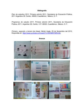 Bibliografía
Plan de estudios 2011, Primera edición 2011, Secretaría de Educación Pública,
2011 Argentina 28, Centro, 06020, Cuauhtémoc, México, D. F.
Programas de estudio 2011, Primera edición 2011, Secretaría de Educación
Pública, 2011, Argentina 28, Centro, C.P. 06020, Cuauhtémoc, México, D. F.
Primero, segundo y tercero [en línea], Héctor Ayala, 29 de Noviembre del 2013,
Disponible en: https://www.youtube.com/watch?v=8WN8RYMRnhQ.
Anexos
 