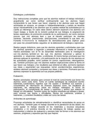Estrategias y actividades:
Doy instrucciones completas para que los alumnos realicen el trabajo individual y
grupalmente así como verificar continuamente que los alumnos hayan
comprendido lo que tienen que hacer; organizo a los alumnos para que hagan
actividades en equipos, en parejas e independientemente y cuando se necesita
apoyo individualmente a los alumnos que no pueden realizar las actividades por su
cuenta yo intervengo. En cada clase dedico atención especial a los alumnos con
mayor rezago, a través de la revisión puntual de sus trabajos, la asignación de
tareas especiales y la promoción constante de su participación, así como siempre
procuro que mis alumnos lean y que al hacerlo participen de distintas
maneras: haciendo predicciones, anticipaciones, comentando lo que leen, etc.
Fomento fi rmemente la realización de demostraciones para explicar paso
por paso los procedimientos seguidos en la elaboración de trabajos o ejercicios.
Realizo juegos didácticos, para que los alumnos aprendan y actividades para que
los alumnos aprendan a organizar y presentar información a través de diversos
medios actividades con el fin de desarrollar habilidades para la investigación
con mis alumnos, también en las que mis alumnos relacionan y aplican lo
aprendido a situaciones reales y cotidianas. Al mismo tiempo promuevo que mis
alumnos apliquen lo aprendido, y la participación de la mayoría de mis alumnos en
las actividades grupales, como puestas en común, exposiciones, interrogatorios,
etc. También promuevo que mis alumnos realicen explicaciones sobre la forma en
que hacen sus trabajos y los resultados que obtienen en ellos, asimismo expresen
sus ideas y argumenten sus respuestas; narran acontecimientos, experiencias,
etcétera alumnos compartan y comparen sus ideas y opiniones. Promuevo que mis
alumnos expresen lo aprendido con sus propias palabras.
Evaluación:
Realizo actividades variadas para conocer el nivel de conocimiento que tienen mis
alumnos sobre cada tema. Tomo en cuenta estrategias de evaluación escrita:
exámenes, cuestionarios, registros que me ayudan a identificar sus avances y,
concentrados de información de diversos aspectos como los resultados de
exámenes, las valoraciones sobre los trabajos realizados, la forma de
participación, el cumplimiento de tareas y superviso y verifico que realicen su
trabajo sin dificultades. También reviso de manera inmediata sus trabajos y tareas,
para conocer sus logros y dificultades. Reviso los cuádrenos, pruebas y
exámenes, y considero resultados orales así como las tareas.
Ambientes de aprendizaje:
Propongo actividades de retroalimentación e identificar necesidades de apoyo en
mis alumnos. También justo mi trabajo docente en la planeación de las clases. Así
como ajustar mi trabajo docente en los materiales y recursos educativos
empleados y mi práctica docente en las estrategias de trabajo usadas así
instrumentos y criterios de evaluación y siempre trato de formar a mis alumnos sus
avances, progresos y aspectos que hay que mejorar.
 
