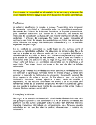 En mis áreas de oportunidad, en el apartado de los recursos y actividades fue
donde necesito de mayor apoyo ya que en mi diagnostico fue donde salí más baja.
Panificación:
Al realizar mi planificación no consulto el Avance Programático para considerar
la secuencia, profundidad e interrelación entre los contenidos de enseñanza.
No consulto los Ficheros de Actividades Didácticas de Español y Matemáticas,
para identificar actividades que auxilien en la enseñanza. No consulto los
materiales de capacitación y actualización para retomar información referida a los
contenidos y enfoques de enseñanza. No realizo los ajustes necesarios al
currículum para tratar de atender las características de todos mis alumnos (los
niños promedio, con rezago, con desempeño sobresaliente y con necesidades
especiales de aprendizaje).
En los objetivos de aprendizaje no puedo lograr en mis alumnos, como el
desarrollo de habilidades, actitudes y la adquisición de conocimientos. No sé lo
que voy a evaluar en mis alumnos dentro de los conocimientos, habilidades y
actitudes que han adquirido. No llevó a cabo buenas estrategias que voy a aplicar
para evaluar los aprendizajes de mis alumnos. Al llevar a cabo los cambios o
transiciones entre una actividad y otra, lo hago en muy poco tiempo. No llevo la
mayor parte del tiempo, en actividades relacionadas con la enseñanza y el
aprendizaje. Paso mayor tiempo en tareas en las que mis alumnos trabajan
activamente.
No incluyo los Ficheros de Actividades Didácticas para incluir actividades variadas
que refuercen el aprendizaje. Tampoco incluyo los mapas, croquis y planos para
propiciar el desarrollo de habilidades de orientación y localización espacial. No
tengo cuadernos de notas o apuntes de los alumnos para que registren
información importante, realicen ejercicios y como fuente de consulta y
seguimiento. No uso recursos ambientales del entorno o de la naturaleza para
reforzar los temas de las diferentes asignaturas. No tomo en cuenta los lugares
con que cuenta la localidad para reforzar la enseñanza de los temas (visitas a
museos, fábricas, parques, campo, etc.).
Estrategias y actividades:
No asigno a los alumnos con desempeño sobresaliente diferentes funciones para
que participen apoyando a sus compañeros o a mí en diversas actividades. No
promuevo que los alumnos produzcan textos variados y con diferentes funciones
(literarios, instructivos, informativos, de entretenimiento, etc.). Tampoco organizo
actividades en las que los alumnos realicen observaciones y registros de
información.
 
