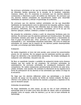 No promuevo actividades en las que los alumnos obtengan información a través
de diferentes fuentes (personas de la escuela, de la localidad, materiales
impresos, vídeos, etc.). En ocasiones no promuevo que mis alumnos elaboren
conclusiones e inferencias a partir del análisis de información. No promuevo que
mis alumnos realicen actividades de escenificación teatral para desarrollar
habilidades de expresión y reforzar el aprendizaje de contenidos.
No promuevo que mis alumnos realicen actividades con las que desarrollen
habilidades de representación como la elaboración de maquetas, gráficos, mapas.
No promuevo que mis alumnos lean diferentes tipos de textos (libros, revistas,
periódicos, instructivos, etc.). No promuevo actividades con el fin de que mis
alumnos apliquen, analicen, sinteticen y evalúen lo aprendido.
No presento los contenidos y temas a partir de situaciones familiares para mis
alumnos. No promuevo que mis alumnos participen por iniciativa propia. No realizo
actividades variadas para tratar de atender las características y necesidades de
todo mi grupo de alumnos (los niños promedio, con rezago, con desempeño
sobresaliente y con necesidades educativas especiales). Así como no realizo las
actividades de manera que la mayoría de mis alumnos puedan desempeñarlas
con éxito y en el tiempo que había estimado.
Evaluación:
No realizo diagnóstico al inicio del ciclo escolar, para conocer los conocimientos
previos de mis alumnos. No me aseguro que los exámenes escritos que aplico,
tengan los elementos y las características apropiadas. No empleo estrategias de
evaluación oral: entrevistas, discusión oral, etc.
No llevo un expediente (carpeta o portafolio de evaluación) donde reúno diversos
trabajos que dan cuenta de sus progresos. No promuevo actividades de
autoevaluación. No promuevo actividades de coevaluación (evaluación entre
compañeros). No realizo evaluaciones periódicamente (al término de cada tema,
unidad, bimestre, ciclo escolar). No considero la información de los registros de la
forma de participación de los alumnos en las actividades que realizo a lo largo de
la secuencia.
No hago que mis alumnos reflexionen sobre sus aprendizajes y no decido
acciones de apoyo con los padres de familia de manera conjunta. No llego a
informar a los padres de mis alumnos los avances y progresos y aspectos en los
que es necesario apoyar.
Ambientes de aprendizaje:
No tengo debilidades en este campo, ya que se vive un buen ambiente de
aprendizaje tanto en el salón como fuera del salón de clases, tanto en actividades
grupales como en equipo, entre los alumnos y yo se vive un buen ambiente de
aprendizaje.
 