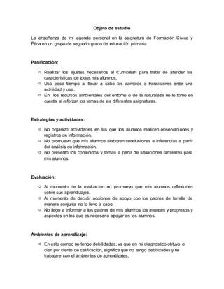 Objeto de estudio
La enseñanza de mi agenda personal en la asignatura de Formación Cívica y
Ética en un grupo de segundo grado de educación primaria.
Panificación:
 Realizar los ajustes necesarios al Curriculum para tratar de atender las
características de todos mis alumnos.
 Uso poco tiempo al llevar a cabo los cambios o transiciones entre una
actividad y otra.
 En los recursos ambientales del entorno o de la naturaleza no lo tomo en
cuenta al reforzar los temas de las diferentes asignaturas.
Estrategias y actividades:
 No organizo actividades en las que los alumnos realicen observaciones y
registros de información.
 No promuevo que mis alumnos elaboren conclusiones e inferencias a partir
del análisis de información.
 No presento los contenidos y temas a partir de situaciones familiares para
mis alumnos.
Evaluación:
 Al momento de la evaluación no promuevo que mis alumnos reflexionen
sobre sus aprendizajes.
 Al momento de decidir acciones de apoyo con los padres de familia de
manera conjunta no lo llevo a cabo.
 No llego a informar a los padres de mis alumnos los avances y progresos y
aspectos en los que es necesario apoyar en los alumnos.
Ambientes de aprendizaje:
 En este campo no tengo debilidades, ya que en mi diagnostico obtuve el
cien por ciento de calificación, significa que no tengo debilidades y no
trabajare con el ambientes de aprendizajes.
 