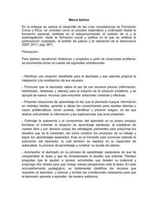 Marco teórico
En el enfoque se estaca el desarrollo de las ocho competencias de Formación
Cívica y Ética, se conciben como un proceso sistemático y continuado desde la
formación personal, centrada en el autoconocimiento, el cuidado de sí y la
autorregulación, hasta la formación social y política en la que se enfatiza la
participación ciudadana, el sentido de justicia y la valoración de la democracia
(SEP, 2011, pág. 367).
Planeación:
Para planear secuencias didácticas y proyectos a partir de situaciones problema,
se recomienda tomar en cuenta las siguientes orientaciones:
- Planificar una situación desafiante para el alumnado y que además propicie la
integración y la movilización de sus recursos.
- Promover que el alumnado valore el uso de sus recursos previos (información,
habilidades, destrezas y valores) para la solución de la situación problema, y se
apropie de nuevos recursos para encontrar soluciones creativas y efectivas.
- Proponer situaciones de aprendizaje en las que el alumnado busque información
en distintas fuentes, aprenda a utilizar los conocimientos para resolver dilemas y
casos problemáticos, tomar postura, identificar y prevenir riesgos, en las que
analice críticamente la información y las explicaciones que se le presentan.
- Estimular la autonomía y el compromiso del alumnado en su propio proceso
formativo al enfrentar la situación de aprendizaje planteada, al establecer de
manera libre y por decisión propia las estrategias pertinentes para solucionar los
desafíos que se le presentan, así como construir los productos de su trabajo y
lograr los aprendizajes esperados. Este es el momento para promover además la
autonomía del alumnado, la cual también se expresa en la capacidad de
autoevaluar su proceso de aprendizaje y construir su escala de valores.
- Acompañar al alumnado en su proceso de aprendizaje: asegurarse de que ha
comprendido la tarea y que ha dimensionado el desafío que enfrenta. Plantear
preguntas que le ayuden a pensar, actividades que develen su potencial y
proponga otra mirada para que incluya nuevas perspectivas ante la tarea. En este
acompañamiento pedagógico, es fundamental identificar los recursos que
requieren el alumnado, y acercar y brindar las orientaciones necesarias para que
el alumnado aprenda a aprender, de manera autónoma.
 