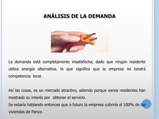 ANÁLISIS DE LA DEMANDA

La demanda está completamente insatisfecha, dado que ningún residente
utiliza energía alternativa, lo que significa que la empresa no tendrá
competencia local.
Así las cosas, es un mercado atractivo, además porque varios residentes han
mostrado su interés por obtener el servicio.
Se estaría hablando entonces que a futuro la empresa cubriría el 100% de las
viviendas de Pance.

 