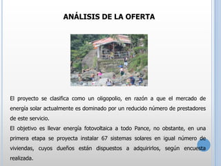 ANÁLISIS DE LA OFERTA

El proyecto se clasifica como un oligopolio, en razón a que el mercado de
energía solar actualmente es dominado por un reducido número de prestadores
de este servicio.
El objetivo es llevar energía fotovoltaica a todo Pance, no obstante, en una
primera etapa se proyecta instalar 67 sistemas solares en igual número de
viviendas, cuyos dueños están dispuestos a adquirirlos, según encuesta
realizada.

 