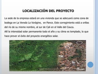 LOCALIZACIÓN DEL PROYECTO
La sede de la empresa estará en una vivienda que se adecuará como zona de
bodega en La Vereda La Vorágine, en Pance. Este corregimiento está a orillas
del río de su mismo nombre, al sur de Cali en el Valle del Cauca.
Allí la intensidad solar permanente todo el año y su clima es templado, lo que
hace prever el éxito del proyecto energético solar.

 