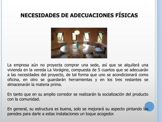 NECESIDADES DE ADECUACIONES FÍSICAS

La empresa aún no proyecta comprar una sede, así que se alquilará una
vivienda en la vereda La Vorágine, compuesta de 5 cuartos que se adecuarán
a las necesidades del proyecto, de tal forma que uno se acondicionará como
oficina, en otro se guardarán herramientas y en los tres restantes se
almacenarán la materia prima.
En tanto que en su amplio corredor se realizarán la socialización del producto
con la comunidad.
En general, su estructura es buena, solo se mejorará su aspecto pintando las
paredes para darle a estas instalaciones un toque acogedor.

 