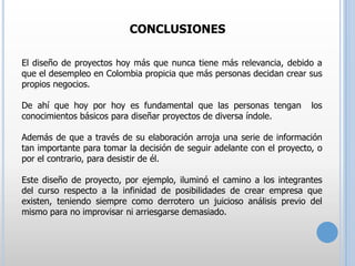 CONCLUSIONES
El diseño de proyectos hoy más que nunca tiene más relevancia, debido a
que el desempleo en Colombia propicia que más personas decidan crear sus
propios negocios.
De ahí que hoy por hoy es fundamental que las personas tengan
conocimientos básicos para diseñar proyectos de diversa índole.

los

Además de que a través de su elaboración arroja una serie de información
tan importante para tomar la decisión de seguir adelante con el proyecto, o
por el contrario, para desistir de él.
Este diseño de proyecto, por ejemplo, iluminó el camino a los integrantes
del curso respecto a la infinidad de posibilidades de crear empresa que
existen, teniendo siempre como derrotero un juicioso análisis previo del
mismo para no improvisar ni arriesgarse demasiado.

 