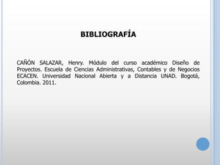 BIBLIOGRAFÍA

CAÑÓN SALAZAR, Henry. Módulo del curso académico Diseño de
Proyectos. Escuela de Ciencias Administrativas, Contables y de Negocios
ECACEN. Universidad Nacional Abierta y a Distancia UNAD. Bogotá,
Colombia. 2011.

 