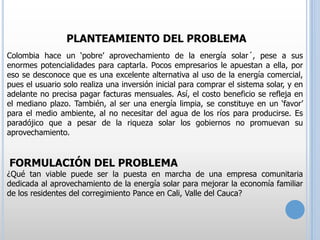 PLANTEAMIENTO DEL PROBLEMA
Colombia hace un ‘pobre’ aprovechamiento de la energía solar´, pese a sus
enormes potencialidades para captarla. Pocos empresarios le apuestan a ella, por
eso se desconoce que es una excelente alternativa al uso de la energía comercial,
pues el usuario solo realiza una inversión inicial para comprar el sistema solar, y en
adelante no precisa pagar facturas mensuales. Así, el costo beneficio se refleja en
el mediano plazo. También, al ser una energía limpia, se constituye en un ‘favor’
para el medio ambiente, al no necesitar del agua de los ríos para producirse. Es
paradójico que a pesar de la riqueza solar los gobiernos no promuevan su
aprovechamiento.

FORMULACIÓN DEL PROBLEMA

¿Qué tan viable puede ser la puesta en marcha de una empresa comunitaria
dedicada al aprovechamiento de la energía solar para mejorar la economía familiar
de los residentes del corregimiento Pance en Cali, Valle del Cauca?

 