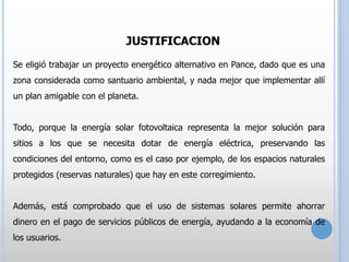 JUSTIFICACION
Se eligió trabajar un proyecto energético alternativo en Pance, dado que es una
zona considerada como santuario ambiental, y nada mejor que implementar allí
un plan amigable con el planeta.
Todo, porque la energía solar fotovoltaica representa la mejor solución para

sitios a los que se necesita dotar de energía eléctrica, preservando las
condiciones del entorno, como es el caso por ejemplo, de los espacios naturales
protegidos (reservas naturales) que hay en este corregimiento.

Además, está comprobado que el uso de sistemas solares permite ahorrar
dinero en el pago de servicios públicos de energía, ayudando a la economía de
los usuarios.

 