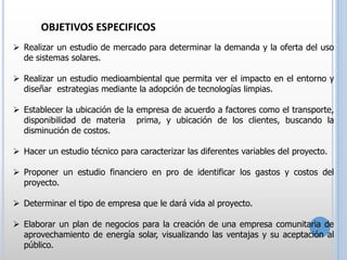 OBJETIVOS ESPECIFICOS
 Realizar un estudio de mercado para determinar la demanda y la oferta del uso
de sistemas solares.
 Realizar un estudio medioambiental que permita ver el impacto en el entorno y
diseñar estrategias mediante la adopción de tecnologías limpias.
 Establecer la ubicación de la empresa de acuerdo a factores como el transporte,
disponibilidad de materia prima, y ubicación de los clientes, buscando la
disminución de costos.
 Hacer un estudio técnico para caracterizar las diferentes variables del proyecto.
 Proponer un estudio financiero en pro de identificar los gastos y costos del
proyecto.
 Determinar el tipo de empresa que le dará vida al proyecto.
 Elaborar un plan de negocios para la creación de una empresa comunitaria de
aprovechamiento de energía solar, visualizando las ventajas y su aceptación al
público.

 