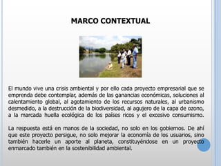 MARCO CONTEXTUAL

El mundo vive una crisis ambiental y por ello cada proyecto empresarial que se
emprenda debe contemplar, además de las ganancias económicas, soluciones al
calentamiento global, al agotamiento de los recursos naturales, al urbanismo
desmedido, a la destrucción de la biodiversidad, al agujero de la capa de ozono,
a la marcada huella ecológica de los países ricos y el excesivo consumismo.
La respuesta está en manos de la sociedad, no solo en los gobiernos. De ahí
que este proyecto persigue, no solo mejorar la economía de los usuarios, sino
también hacerle un aporte al planeta, constituyéndose en un proyecto
enmarcado también en la sostenibilidad ambiental.

 