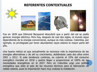REFERENTES CONTEXTUALES

Fue en 1839 que Edmond Becquerel descubrió que a partir del sol se podía
generar energía eléctrica. Pero hoy, después de casi dos siglos, el mundo sigue
dependiendo de la energía convencional, aunque es más costosa. Colombia, por
ejemplo, es privilegiada por tener abundantes rayos solares la mayor parte del
año.
Una buena noticia es que actualmente se reconoce más la importancia de las
energías alternativas y de ahí su crecimiento, doblándose cada dos años entre
2001 y 2012. Si esta tendencia continúa, se cubriría el 10% del consumo
energético mundial en 2018 y podría llegar a proporcionar el 100% de las
necesidades energéticas en el 2027. Pero en Colombia urge una política
energética que dote al país de los recursos técnicos para la fabricación de
celdas solares, pues la importación hace muy costosa la instalación.

 