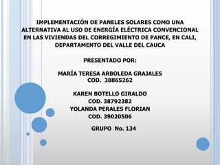 IMPLEMENTACIÓN DE PANELES SOLARES COMO UNA
ALTERNATIVA AL USO DE ENERGÍA ELÉCTRICA CONVENCIONAL
EN LAS VIVIENDAS DEL CORREGIMIENTO DE PANCE, EN CALI,
DEPARTAMENTO DEL VALLE DEL CAUCA
PRESENTADO POR:
MARÍA TERESA ARBOLEDA GRAJALES
COD. 38865262
KAREN BOTELLO GIRALDO
COD. 38792382
YOLANDA PERALES FLORIAN
COD. 39020506
GRUPO No. 134

 