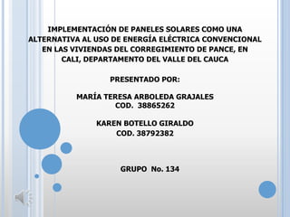 IMPLEMENTACIÓN DE PANELES SOLARES COMO UNA
ALTERNATIVA AL USO DE ENERGÍA ELÉCTRICA CONVENCIONAL
EN LAS VIVIENDAS DEL CORREGIMIENTO DE PANCE, EN
CALI, DEPARTAMENTO DEL VALLE DEL CAUCA
PRESENTADO POR:
MARÍA TERESA ARBOLEDA GRAJALES
COD. 38865262
KAREN BOTELLO GIRALDO
COD. 38792382

GRUPO No. 134

 