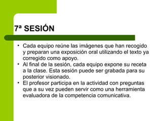 7ª SESIÓN  Cada equipo reúne las imágenes que han recogido y preparan una exposición oral utilizando el texto ya corregido como apoyo. Al final de la sesión, cada equipo expone su receta a la clase. Esta sesión puede ser grabada para su posterior visionado. El profesor participa en la actividad con preguntas que a su vez pueden servir como una herramienta evaluadora de la competencia comunicativa. 