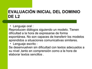 EVALUACIÓN INICIAL DEL DOMINIO DE L2 Lenguaje oral : Reproducen diálogos siguiendo un modelo. Tienen dificultad a la hora de expresarse de forma espontánea. No son capaces de transferir los modelos aprendidos a situaciones comunicativas similares. Lenguaje escrito : Se desenvuelven sin dificultad con textos adecuados a su nivel ,tanto en comprensión como a la hora de elaborar textos sencillos . 