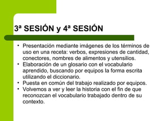 3ª SESIÓN y 4ª SESIÓN Presentación mediante imágenes de los términos de uso en una receta: verbos, expresiones de cantidad, conectores, nombres de alimentos y utensilios. Elaboración de un glosario con el vocabulario aprendido, buscando por equipos la forma escrita utilizando el diccionario. Puesta en común del trabajo realizado por equipos. Volvemos a ver y leer la historia con el fin de que reconozcan el vocabulario trabajado dentro de su contexto. 