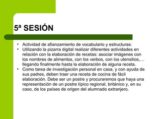 5ª SESIÓN Actividad de afianzamiento de vocabulario y estructuras: Utilizando la pizarra digital realizar diferentes actividades en relación con la elaboración de recetas: asociar imágenes con los nombres de alimentos, con los verbos, con los utensilios,… llegando finalmente hasta la elaboración de alguna receta. Como tarea de investigación personal en casa, y con ayuda de sus padres, deben traer una receta de cocina de fácil elaboración. Debe ser un postre y procuraremos que haya una representación de un postre típico regional, británico y, en su caso, de los países de origen del alumnado extranjero. 