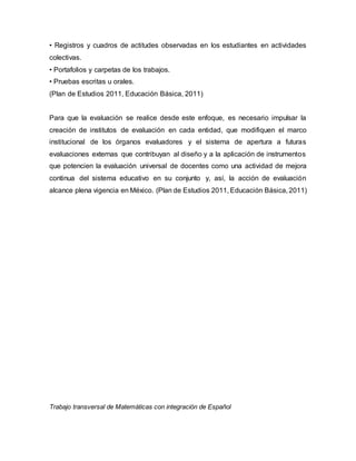 • Registros y cuadros de actitudes observadas en los estudiantes en actividades 
colectivas. 
• Portafolios y carpetas de los trabajos. 
• Pruebas escritas u orales. 
(Plan de Estudios 2011, Educación Básica, 2011) 
Para que la evaluación se realice desde este enfoque, es necesario impulsar la 
creación de institutos de evaluación en cada entidad, que modifiquen el marco 
institucional de los órganos evaluadores y el sistema de apertura a futuras 
evaluaciones externas que contribuyan al diseño y a la aplicación de instrumentos 
que potencien la evaluación universal de docentes como una actividad de mejora 
continua del sistema educativo en su conjunto y, así, la acción de evaluación 
alcance plena vigencia en México. (Plan de Estudios 2011, Educación Básica, 2011) 
Trabajo transversal de Matemáticas con integración de Español 
 