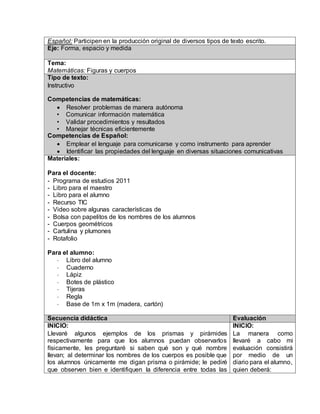 Español: Participen en la producción original de diversos tipos de texto escrito. 
Eje: Forma, espacio y medida 
Tema: 
Matemáticas: Figuras y cuerpos 
Tipo de texto: 
Instructivo 
Competencias de matemáticas: 
 Resolver problemas de manera autónoma 
• Comunicar información matemática 
• Validar procedimientos y resultados 
• Manejar técnicas eficientemente 
Competencias de Español: 
 Emplear el lenguaje para comunicarse y como instrumento para aprender 
 Identificar las propiedades del lenguaje en diversas situaciones comunicativas 
Materiales: 
Para el docente: 
- Programa de estudios 2011 
- Libro para el maestro 
- Libro para el alumno 
- Recurso TIC 
- Video sobre algunas características de 
- Bolsa con papelitos de los nombres de los alumnos 
- Cuerpos geométricos 
- Cartulina y plumones 
- Rotafolio 
Para el alumno: 
- Libro del alumno 
- Cuaderno 
- Lápiz 
- Botes de plástico 
- Tijeras 
- Regla 
- Base de 1m x 1m (madera, cartón) 
Secuencia didáctica Evaluación 
INICIO: 
Llevaré algunos ejemplos de los prismas y pirámides 
respectivamente para que los alumnos puedan observarlos 
físicamente, les preguntaré si saben qué son y qué nombre 
llevan; al determinar los nombres de los cuerpos es posible que 
los alumnos únicamente me digan prisma o pirámide; le pediré 
que observen bien e identifiquen la diferencia entre todas las 
INICIO: 
La manera como 
llevaré a cabo mi 
evaluación consistirá 
por medio de un 
diario para el alumno, 
quien deberá: 
 