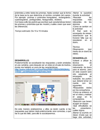 pirámides y entre todos los prismas, hasta concluir que la forma 
de la base es la que determina el nombre completo del cuerpo. 
Por ejemplo: prismas o pirámides triangulares, rectangulares, 
cuadrangulares, pentagonales, hexagonales, etcétera. 
Con base a ello les pediré que escriban qué características tienen 
los prismas y pirámides que les mostré y cuáles creen que sean 
las diferencias. 
Tiempo estimado: De 10 a 15 minutos 
DESARROLLO: 
Posteriormente se socializarán las respuestas y serán anotadas 
en una cartulina, para después ver un video en el aula de medios, 
donde nos hablará un poco de las características: 
http://www.ceibal.edu.uy/UserFiles/P0001/ODEA/ORIGINAL/ 
110322_paralelepipedos.elp/index.html 
De esta manera analizaremos y ellos se darán cuenta si las 
respuestas que habían dado anteriormente eran correctas, o qué 
fue lo que les faltó; para ello lo socializaremos. 
-Narrar lo sucedido 
durante la actividad 
-Rescatar las 
respuestas más 
relevantes de los 
alumnos 
-Cómo se sentían en 
la actividad 
Al final seré la 
encargada de anexar 
observación que le 
hicieran falta que se 
rescataran en el 
diario. 
Técnica: 
Observación (por 
medio de un diario de 
clase). 
DESARROLLO: 
Volveré a utilizar la 
técnica de 
observación, el 
instrumento de diario 
para el alumno, pero 
en esta ocasión será 
otro estudiante el 
encargado de 
realizarlo; los puntos 
que deberá tomar en 
cuenta son los 
siguientes: 
-Respuestas dadas 
por los compañeros. 
-Cómo se sintieron al 
ver el video y realizar 
el juego en la 
computadora. 
-Reacción que tienen 
al jugar en equipo 
-Qué dificultades se 
les presentaron, 
cuáles logros. 
(Narrar lo ocurrido en 
clase) (Cada que se 
haga otra actividad, 
 
