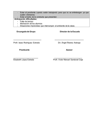 - Estar al pendiente cuando estén trabajando para que no se entretengan ya que 
suelen distraerse. 
- Estar al tanto de la conducta que presentan 
Anticipando dificultades: 
- Falta de tiempo 
- Motivación de los alumnos 
- Situaciones imprevistas que interrumpen el ambiente de la clase. 
Encargado de Grupo Director de la Escuela 
__________________________ ___________________________ 
Profr. Isaac Rodríguez Estrada Dir. Ángel Álvarez Astorga 
Practicante Asesor 
_______________________ __________________________ 
Elizabeth López Estrada Profr. Victor Manuel Sandoval Ceja 
 