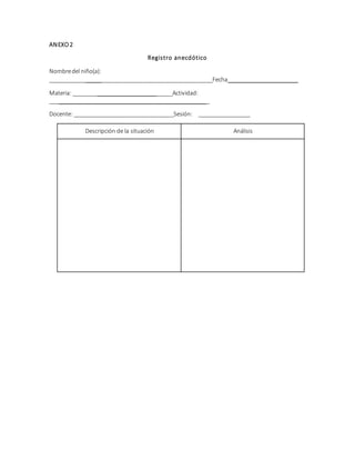 ANEXO 2 
Registro anecdótico 
Nombre del niño(a): 
____________________________________________________Fecha______________________ 
Materia: ________________________________Actividad: 
___________________________________________________ 
Docente: ________________________________Sesión: _________________ 
Descripción de la situación Análisis 
 