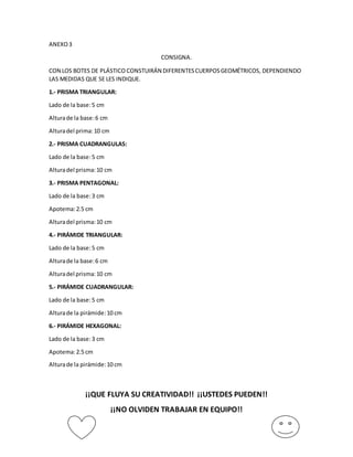 ANEXO 3 
CONSIGNA. 
CON LOS BOTES DE PLÁSTICO CONSTUIRÁN DIFERENTES CUERPOS GEOMÉTRICOS, DEPENDIENDO 
LAS MEDIDAS QUE SE LES INDIQUE. 
1.- PRISMA TRIANGULAR: 
Lado de la base: 5 cm 
Altura de la base: 6 cm 
Altura del prima: 10 cm 
2.- PRISMA CUADRANGULAS: 
Lado de la base: 5 cm 
Altura del prisma: 10 cm 
3.- PRISMA PENTAGONAL: 
Lado de la base: 3 cm 
Apotema: 2.5 cm 
Altura del prisma: 10 cm 
4.- PIRÁMIDE TRIANGULAR: 
Lado de la base: 5 cm 
Altura de la base: 6 cm 
Altura del prisma: 10 cm 
5.- PIRÁMIDE CUADRANGULAR: 
Lado de la base: 5 cm 
Altura de la pirámide: 10 cm 
6.- PIRÁMIDE HEXAGONAL: 
Lado de la base: 3 cm 
Apotema: 2.5 cm 
Altura de la pirámide: 10 cm 
¡¡QUE FLUYA SU CREATIVIDAD!! ¡¡USTEDES PUEDEN!! 
¡¡NO OLVIDEN TRABAJAR EN EQUIPO!! 
 