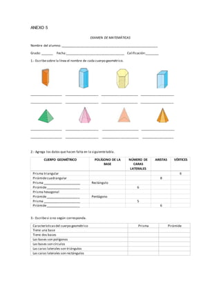 ANEXO 5 
EXAMEN DE MATEMÁTICAS 
Nombre del alumno: ______________________________________________________ 
Grado: _______ Fecha:_________________________________ Calificación:________ 
1.- Escribe sobre la línea el nombre de cada cuerpo geométrico. 
__________________ ___________________ _____________________ ___________________ 
__________________ ___________________ _____________________ ___________________ 
__________________ ___________________ _____________________ ___________________ 
__________________ ___________________ _____________________ __________________ 
2.- Agrega los datos que hacen falta en la siguiente tabla. 
CUERPO GEOMÉTRICO POLÍGONO DE LA 
BASE 
NÚMERO DE 
CARAS 
LATERALES 
ARISTAS VÉRTICES 
Prisma triangular 6 
Pirámide cuadrangular 8 
Prisma _____________________ Rectángulo 
Pirámide ___________________ 6 
Prisma hexagonal 
Pirámide ___________________ Pentágono 
Prisma _____________________ 5 
Pirámide ___________________ 6 
3.- Escribe si o no según corresponda. 
Características del cuerpo geométrico Prisma Pirámide 
Tiene una base 
Tiene dos bases 
Las bases son polígonos 
Las bases son círculos 
Las caras laterales son triángulos 
Las caras laterales son rectángulos 
