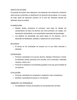 OBJETO DE ESTUDIO 
El presente documento hace relevancia a la enseñanza de la definición y distinción 
entre prismas y pirámides; su clasificación y la ubicación de sus alturas, en un grupo 
de sexto grado de educación primaria, en el cual fue necesario abordar las 
diferentes áreas de análisis 
PLANIFICACIÓN 
 Realizar ajustes necesarios al currículum para tratar de atender las 
características de todos mis alumnos (los niños promedio, con rezago, con 
desempeño sobresaliente y con necesidades especiales del aprendizaje). 
 Los objetivos de aprendizaje que quiero lograr en mis alumnos, con el 
desarrollo de habilidades, actitudes y adquisición de conocimientos. 
RECURSOS 
 El tiempo en las actividades de acuerdo con lo que había estimado o 
planeado. 
ESTRATEGIAS 
 Promover actividades en la que los alumnos obtengan información a través 
de diferentes fuentes (personas de la escuela, de la comunidad, materiales 
impresos, videos, etc.). 
 Promover la realización de actividades grupales en las que guio el trabajo de 
mis alumnos. 
EVALUACIÓN 
 Promover actividades de coevaluación (evaluación entre compañeros) 
 Identificar necesidades de apoyo en mis alumnos. 
AMBIENTES DE APRENDIZAJE 
 Se establezcan normas de disciplina con las aportaciones de todos. 
 