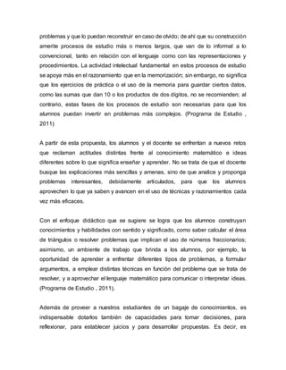 problemas y que lo puedan reconstruir en caso de olvido; de ahí que su construcción 
amerite procesos de estudio más o menos largos, que van de lo informal a lo 
convencional, tanto en relación con el lenguaje como con las representaciones y 
procedimientos. La actividad intelectual fundamental en estos procesos de estudio 
se apoya más en el razonamiento que en la memorización; sin embargo, no significa 
que los ejercicios de práctica o el uso de la memoria para guardar ciertos datos, 
como las sumas que dan 10 o los productos de dos dígitos, no se recomienden; al 
contrario, estas fases de los procesos de estudio son necesarias para que los 
alumnos puedan invertir en problemas más complejos. (Programa de Estudio , 
2011) 
A partir de esta propuesta, los alumnos y el docente se enfrentan a nuevos retos 
que reclaman actitudes distintas frente al conocimiento matemático e ideas 
diferentes sobre lo que significa enseñar y aprender. No se trata de que el docente 
busque las explicaciones más sencillas y amenas, sino de que analice y proponga 
problemas interesantes, debidamente articulados, para que los alumnos 
aprovechen lo que ya saben y avancen en el uso de técnicas y razonamientos cada 
vez más eficaces. 
Con el enfoque didáctico que se sugiere se logra que los alumnos construyan 
conocimientos y habilidades con sentido y significado, como saber calcular el área 
de triángulos o resolver problemas que implican el uso de números fraccionarios; 
asimismo, un ambiente de trabajo que brinda a los alumnos, por ejemplo, la 
oportunidad de aprender a enfrentar diferentes tipos de problemas, a formular 
argumentos, a emplear distintas técnicas en función del problema que se trata de 
resolver, y a aprovechar el lenguaje matemático para comunicar o interpretar ideas. 
(Programa de Estudio , 2011). 
Además de proveer a nuestros estudiantes de un bagaje de conocimientos, es 
indispensable dotarlos también de capacidades para tomar decisiones, para 
reflexionar, para establecer juicios y para desarrollar propuestas. Es decir, es 
 