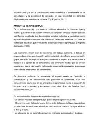 imprescindible que en los procesos educativos se enfatice la transferencia de los 
aprendizajes y la posibilidad de aplicarlos en una diversidad de contextos 
(Diplomado para maestros de primaria: 3° y 4° grados, 2012) 
AMBIENTES DE APRENDIZAJE 
Es un sistema complejo que involucra múltiples elementos de diferentes tipos y 
niveles, que si bien no se pueden controlar por completo, tampoco se debe soslayar 
su influencia en el aula. Así, las variables sociales, culturales y lingüísticas, como 
equidad de género o respeto a la diversidad, deben ser atendidas con base en 
estrategias didácticas que den sustento a las situaciones de aprendizaje. (Programa 
de Estudio , 2011) 
Los estudiantes deben tener la experiencia del trabajo autónomo, el trabajo en 
grupos colaborativos y de discusión, así como también de reflexión y argumentación 
grupal, con el fin de propiciar un espacio en el cual el respeto a la participación, al 
trabajo y a la opinión de los compañeros, sea fomentado desde y por los propios 
estudiantes, bajo la intervención del docente, dando así la oportunidad a reconocer 
como válidas otras formas de pensamiento. 
Se denomina ambiente de aprendizaje al espacio donde se desarrolla la 
comunicación y las interacciones que posibilitan el aprendizaje. Con esta 
perspectiva se asume que en los ambientes de aprendizaje media la actuación del 
docente para construirlos y emplearlos como tales. (Plan de Estudios 2011, 
Educación Básica, 2011) 
En su construcción destacan los siguientes aspectos: 
• La claridad respecto del aprendizaje que se espera logre el estudiante. 
• El reconocimiento de los elementos del contexto: la historia del lugar, las prácticas 
y costumbres, las tradiciones, el carácter rural, semirural o urbano del lugar, el clima, 
la flora y la fauna. 
• La relevancia de los materiales educativos impresos, audiovisuales y digitales. 
 