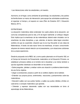 • Las interacciones entre los estudiantes y el maestro. 
Asimismo, en el hogar, como ambiente de aprendizaje, los estudiantes y los padres 
de familia tienen un marco de intervención para apoyar las actividades académicas, 
al organizar el tiempo y el espacio en casa (Plan de Estudios 2011, Educación 
Básica, 2011). 
ESTRATEGIAS: 
La educación matemática debe contemplar los cuatro pilares de la educación, así 
como las competencias para la vida, a fin de lograr realmente un enfoque integral. 
Esto implica que la enseñanza de las matemáticas deberá estar vinculada con la 
enseñanza de otras disciplinas, y que, además, el alumno debe lograr encontrar 
sentido a lo que va a aprender, situación que no es muy frecuente en una clase de 
Matemáticas. A través de esta nueva forma de enseñanza, el nuevo conocimiento 
adquiere de manera natural relación con el preexistente y con situaciones cotidianas 
de su propia experiencia. 
Desde la propuesta de la RIEB, tal y como queda plasmado en el Acuerdo 592, en 
el Campo de formación de Pensamiento matemático en la Educación Primaria, se 
establecen principios sólidos en el ámbito de lo disciplinar y se motiva también a 
que las siguientes destrezas se desarrollen en los alumnos: 
• Saber preguntar, plantear y analizar sobre una situación o problema determinados 
de una forma objetiva. 
• Llegar a conclusiones propias a partir de un análisis objetivo de la realidad. 
• Entender sus propios juicios, sentimientos, reacciones y pensamientos sobre las 
matemáticas. 
• Descubrir cuáles son sus puntos fuertes y cuáles sus puntos débiles y límites en 
cada tema o concepto matemático que aprende. 
• Entender y expresar claramente cuáles son sus necesidades en torno al 
aprendizaje de las Matemáticas. 
 