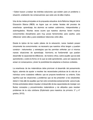 • Saber buscar y evaluar las distintas soluciones que existen para un problema o 
situación, analizando las consecuencias que cada una de ellas implica. 
Una de las metas principales en la propuesta educativa de la Reforma Integral de la 
Educación Básica (RIEB) es lograr que en ciertas facetas del proceso de 
enseñanza- aprendizaje, los alumnos se vuelvan autónomos, independientes y 
autorregulados. Muchas veces ocurre que nuestros alumnos tienen muchos 
conocimientos disciplinares pero muy pocas herramientas para usarlos, para 
reflexionar sobre ellos y para establecer relaciones entre ellos. 
Desde la óptica de los cuatro pilares de la educación, nunca bastará poseer 
únicamente los conocimientos: es necesario que nuestros niños tengan -y puedan 
construir– instrumentos y estrategias que les permitan enfrentar por sí mismos 
nuevas situaciones de aprendizaje. Asimismo, es fundamental que puedan 
desarrollar la capacidad de reflexionar, de manera crítica, sobre aquello que se está 
aprendiendo y sobre la forma en la que se está aprendiendo, para ser capaces de 
actuar en consecuencia y tener la posibilidad de adaptarse a diversos contextos. 
La enseñanza de las matemáticas debe promover el desarrollo del pensamiento 
lógico, además de ayudar a resolver las necesidades prácticas de la vida de un 
individuo como ciudadano reflexivo que se propone transformar su entorno. Esto 
significa que las situaciones y problemas que se les presenten a los estudiantes 
deben ir más allá de aquellas que han sido concebidas exclusivamente para el aula. 
Dichas actividades deben impulsar el desarrollo de las capacidades de manejar con 
fluidez conceptos y procedimientos matemáticos y de utilizarlos para resolver 
problemas de la vida cotidiana (Diplomado para maestros de primaria: 3° y 4° 
grados, 2012). 
 