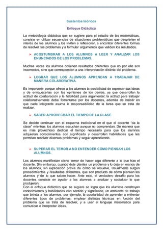 Sustentos teóricos
Enfoque Didáctico
La metodología didáctica que se sugiere para el estudio de las matemáticas,
consiste en utilizar secuencias de situaciones problemáticas que despierten el
interés de los alumnos y los inviten a reflexionar, a encontrar diferentes formas
de resolver los problemas y a formular argumentos que validen los resultados.
 ACOSTUMBRAR A LOS ALUMNOS A LEER Y ANALIZAR LOS
ENUNCIADOS DE LOS PROBLEMAS.
Muchas veces los alumnos obtienen resultados diferentes que no por ello son
incorrectos, sino que corresponden a una interpretación distinta del problema.
 LOGRAR QUE LOS ALUMNOS APRENDAN A TRABAJAR DE
MANERA COLABORATIVA.
Es importante porque ofrece a los alumnos la posibilidad de expresar sus ideas
y de enriquecerlas con las opiniones de los demás, ya que desarrollan la
actitud de colaboración y la habilidad para argumentar; la actitud para trabajar
colaborativamente debe fomentarse por los docentes, además de insistir en
que cada integrante asuma la responsabilidad de la tarea que se trata de
realizar.
 SABER APROVECHAR EL TIEMPO DE LA CLASE.
Se decide continuar con el esquema tradicional en el que el docente “da la
clase” mientras los alumnos escuchan aunque no comprendan. De manera que
es más provechoso dedicar el tiempo necesario para que los alumnos
adquieran conocimientos con significado y desarrollen habilidades que les
permitan resolver diversos problemas y seguir aprendiendo.
 SUPERAR EL TEMOR A NO ENTENDER CÓMO PIENSAN LOS
ALUMNOS.
Los alumnos manifiestan cierto temor de hacer algo diferente a lo que hizo el
docente. Sin embargo, cuando éste plantea un problema y lo deja en manos de
los alumnos, sin explicación previa de cómo se resuelve, Usualmente surgen
procedimientos y resultados diferentes, que son producto de cómo piensan los
alumnos y de lo que saben hacer. Ante esto, el verdadero desafío para los
docentes consiste en ayudar a los alumnos a analizar y socializar lo que
produjeron.
Con el enfoque didáctico que se sugiere se logra que los alumnos construyan
conocimientos y habilidades con sentido y significado, un ambiente de trabajo
que brinda a los alumnos, por ejemplo, la oportunidad de aprender a enfrentar
diferentes tipos de problemas, emplear distintas técnicas en función del
problema que se trata de resolver, y a usar el lenguaje matemático para
comunicar o interpretar ideas.
 