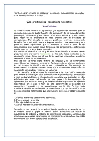 También entran en juego las actitudes y los valores, como aprender a escuchar
a los demás y respetar sus ideas.
Guía para el maestro / Pensamiento matemático.
PLANIFICACIÓN
La elección de la situación de aprendizaje y la organización necesaria para su
ejecución requieren de la planificación y la anticipación de los comportamientos
(estrategias, habilidades y dificultades, entre otras) en las y los estudiantes,
para hacer de la experiencia la base propicia para el desarrollo de
competencias. Por ejemplo, el uso de problemas prácticos, comúnmente
llamados “de la vida real”, evoca al lenguaje cotidiano para expresarse y es a
partir de estas expresiones que se reconoce el fondo o base de los
conocimientos, que pueden incluir también a los conocimientos matemáticos
relacionados con el aprendizaje esperado.
Los resultados obtenidos por las y los estudiantes llevarán a formular nuevas
preguntas para provocar la teorización de las actividades realizadas en la
ejercitación previa, dando pie al uso de las nociones matemáticas escolares
asociadas al tema y a los contenidos.
Una vez que se tenga cierto dominio del lenguaje y de las herramientas
matemáticas, es necesario ponerlas en funcionamiento en distintos contextos,
lo cual favorece la identificación de sus funcionalidades. Sin embargo, es
recomendable considerar contextos en los que la herramienta matemática sea
insuficiente para explicar y resolver un problema.
La elección de la situación de aprendizaje y la organización necesaria
para llevarla a cabo exigen de la elaboración de un plan de trabajo a desarrollar
a partir de las habilidades y dificultades de aprendizaje que presentan las y los
estudiantes de cierto nivel escolar en cada grupo y de las estrategias de
aprendizaje que llevarán a cabo y les permitirán vivir la experiencia de aprender
matemáticas en el aula o fuera de ella, contribuyendo al desarrollo del
pensamiento matemático y las competencias para la vida. Es importante
considerar también los estándares de matemáticas que dan información sobre
los conocimientos matemáticos que un estudiante debe saber utilizar en cuanto
a:
1. Sentido numérico y pensamiento algebraico.
2. Forma, espacio y medida.
3. Manejo de la información.
4. Actitud hacia el estudio de las matemáticas.
Se pretende que, a partir de las estrategias de enseñanza implementadas por
el maestro frente a grupo, al diseñar dichas actividades que buscan la
movilización de saberes y el logro de aprendizajes esperados, se tengan las
condiciones necesarias para trabajar los conocimientos matemáticos que están
relacionados con dichos aprendizajes esperados.
 