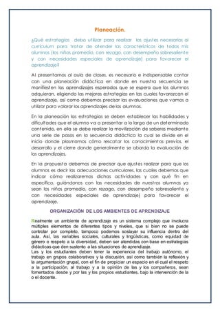 Planeación.
¿Qué estrategias debo utilizar para realizar los ajustes necesarios al
currículum para tratar de atender las características de todos mis
alumnos (los niños promedio, con rezago, con desempeño sobresaliente
y con necesidades especiales de aprendizaje) para favorecer el
aprendizaje?
Al presentarnos al aula de clases, es necesario e indispensable contar
con una planeación didáctica en donde en nuestra secuencia se
manifiesten los aprendizajes esperados que se espera que los alumnos
adquieran, eligiendo las mejores estrategias en las cuales favorezcan el
aprendizaje, así como debemos precisar las evaluaciones que vamos a
utilizar para valorar los aprendizajes de los alumnos.
En la planeación las estrategias se deben establecer las habilidades y
dificultades que el alumno va a presentar a lo largo de un determinado
contenido, en ella se debe realizar la movilización de saberes mediante
una serie de pasos en la secuencia didáctica la cual se divide en el
inicio donde plasmamos cómo rescatar los conocimientos previos, el
desarrollo y el cierre donde generalmente se aborda la evaluación de
los aprendizajes.
En la propuesta debemos de precisar que ajustes realizar para que los
alumnos es decir las adecuaciones curriculares, las cuales debemos que
indicar cómo realizaremos dichas actividades y con qué fin en
específico, guiándonos con las necesidades de nuestros alumnos ya
sean los niños promedio, con rezago, con desempeño sobresaliente y
con necesidades especiales de aprendizaje) para favorecer el
aprendizaje.
ORGANIZACIÓN DE LOS AMBIENTES DE APRENDIZAJE
Realmente un ambiente de aprendizaje es un sistema complejo que involucra
múltiples elementos de diferentes tipos y niveles, que si bien no se puede
controlar por completo, tampoco podemos soslayar su influencia dentro del
aula. Así, las variables sociales, culturales y lingüísticas, como equidad de
género o respeto a la diversidad, deben ser atendidas con base en estrategias
didácticas que den sustento a las situaciones de aprendizaje.
Las y los estudiantes deben tener la experiencia del trabajo autónomo, el
trabajo en grupos colaborativos y la discusión, así como también la reflexión y
la argumentación grupal, con el fin de propiciar un espacio en el cual el respeto
a la participación, al trabajo y a la opinión de las y los compañeros, sean
fomentados desde y por las y los propios estudiantes, bajo la intervención de la
o el docente.
 