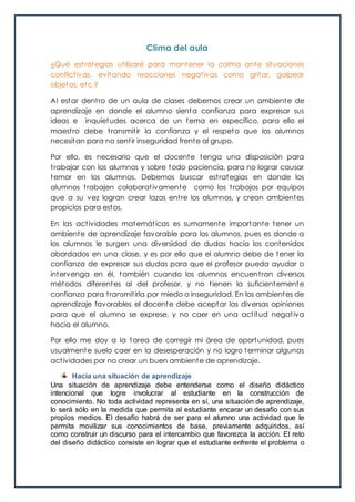 Clima del aula
¿Qué estrategias utilizaré para mantener la calma ante situaciones
conflictivas, evitando reacciones negativas como gritar, golpear
objetos, etc.?
Al estar dentro de un aula de clases debemos crear un ambiente de
aprendizaje en donde el alumno sienta confianza para expresar sus
ideas e inquietudes acerca de un tema en específico, para ello el
maestro debe transmitir la confianza y el respeto que los alumnos
necesitan para no sentir inseguridad frente al grupo.
Por ello, es necesario que el docente tenga una disposición para
trabajar con los alumnos y sobre todo paciencia, para no lograr causar
temor en los alumnos. Debemos buscar estrategias en donde los
alumnos trabajen colaborativamente como los trabajos por equipos
que a su vez logran crear lazos entre los alumnos, y crean ambientes
propicios para estos.
En las actividades matemáticas es sumamente importante tener un
ambiente de aprendizaje favorable para los alumnos, pues es donde a
los alumnos le surgen una diversidad de dudas hacia los contenidos
abordados en una clase, y es por ello que el alumno debe de tener la
confianza de expresar sus dudas para que el profesor pueda ayudar o
intervenga en él, también cuando los alumnos encuentran diversos
métodos diferentes al del profesor, y no tienen la suficientemente
confianza para transmitirla por miedo o inseguridad. En los ambientes de
aprendizaje favorables el docente debe aceptar las diversas opiniones
para que el alumno se exprese, y no caer en una actitud negativa
hacia el alumno.
Por ello me doy a la tarea de corregir mi área de oportunidad, pues
usualmente suelo caer en la desesperación y no logro terminar algunas
actividades por no crear un buen ambiente de aprendizaje.
Hacia una situación de aprendizaje
Una situación de aprendizaje debe entenderse como el diseño didáctico
intencional que logre involucrar al estudiante en la construcción de
conocimiento. No toda actividad representa en sí, una situación de aprendizaje,
lo será sólo en la medida que permita al estudiante encarar un desafío con sus
propios medios. El desafío habrá de ser para el alumno una actividad que le
permita movilizar sus conocimientos de base, previamente adquiridos, así
como construir un discurso para el intercambio que favorezca la acción. El reto
del diseño didáctico consiste en lograr que el estudiante enfrente el problema o
 