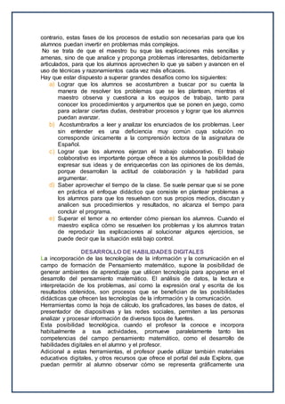 contrario, estas fases de los procesos de estudio son necesarias para que los
alumnos puedan invertir en problemas más complejos.
No se trata de que el maestro bu sque las explicaciones más sencillas y
amenas, sino de que analice y proponga problemas interesantes, debidamente
articulados, para que los alumnos aprovechen lo que ya saben y avancen en el
uso de técnicas y razonamientos cada vez más eficaces.
Hay que estar dispuesto a superar grandes desafíos como los siguientes:
a) Lograr que los alumnos se acostumbren a buscar por su cuenta la
manera de resolver los problemas que se les plantean, mientras el
maestro observa y cuestiona a los equipos de trabajo, tanto para
conocer los procedimientos y argumentos que se ponen en juego, como
para aclarar ciertas dudas, destrabar procesos y lograr que los alumnos
puedan avanzar.
b) Acostumbrarlos a leer y analizar los enunciados de los problemas. Leer
sin entender es una deficiencia muy común cuya solución no
corresponde únicamente a la comprensión lectora de la asignatura de
Español.
c) Lograr que los alumnos ejerzan el trabajo colaborativo. El trabajo
colaborativo es importante porque ofrece a los alumnos la posibilidad de
expresar sus ideas y de enriquecerlas con las opiniones de los demás,
porque desarrollan la actitud de colaboración y la habilidad para
argumentar.
d) Saber aprovechar el tiempo de la clase. Se suele pensar que si se pone
en práctica el enfoque didáctico que consiste en plantear problemas a
los alumnos para que los resuelvan con sus propios medios, discutan y
analicen sus procedimientos y resultados, no alcanza el tiempo para
concluir el programa.
e) Superar el temor a no entender cómo piensan los alumnos. Cuando el
maestro explica cómo se resuelven los problemas y los alumnos tratan
de reproducir las explicaciones al solucionar algunos ejercicios, se
puede decir que la situación está bajo control.
DESARROLLO DE HABILIDADES DIGITALES
La incorporación de las tecnologías de la información y la comunicación en el
campo de formación de Pensamiento matemático, supone la posibilidad de
generar ambientes de aprendizaje que utilicen tecnología para apoyarse en el
desarrollo del pensamiento matemático. El análisis de datos, la lectura e
interpretación de los problemas, así como la expresión oral y escrita de los
resultados obtenidos, son procesos que se benefician de las posibilidades
didácticas que ofrecen las tecnologías de la información y la comunicación.
Herramientas como la hoja de cálculo, los graficadores, las bases de datos, el
presentador de diapositivas y las redes sociales, permiten a las personas
analizar y procesar información de diversos tipos de fuentes.
Esta posibilidad tecnológica, cuando el profesor la conoce e incorpora
habitualmente a sus actividades, promueve paralelamente tanto las
competencias del campo pensamiento matemático, como el desarrollo de
habilidades digitales en el alumno y el profesor.
Adicional a estas herramientas, el profesor puede utilizar también materiales
educativos digitales, y otros recursos que ofrece el portal del aula Explora, que
puedan permitir al alumno observar cómo se representa gráficamente una
 